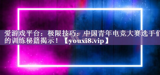 爱游戏平台：极限技巧：中国青年电竞大赛选手们的训练秘籍揭示！